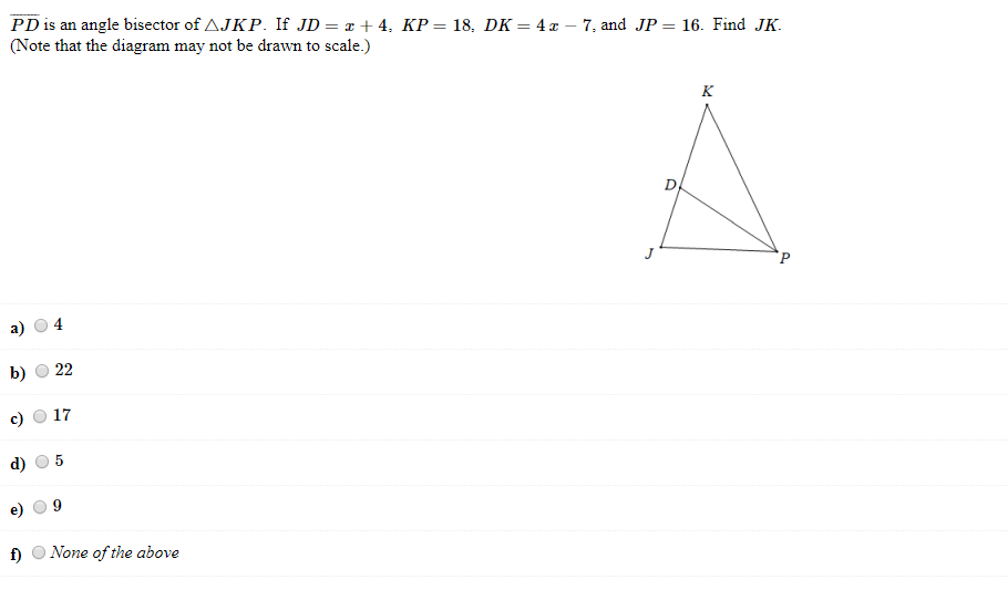PD is an angle bisector of AJKP. If JD = x + 4, KP= 18, DK = 4 x – 7, and JP = 16. Find JK.
(Note that the diagram may not be drawn to scale.)
%3D
к
a)
b)
22
17
f)
None of the above
