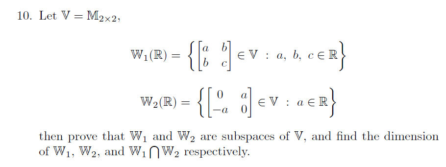 10. Let V= M2×2;
) = {% |
b]
EV: а, b, сER
а
W1 (R)
{[" ]
а
W2(R)
E V : a E R
then prove that W1 and W2 are subspaces of V, and find the dimension
of W1, W2, and W1NW2 respectively.
