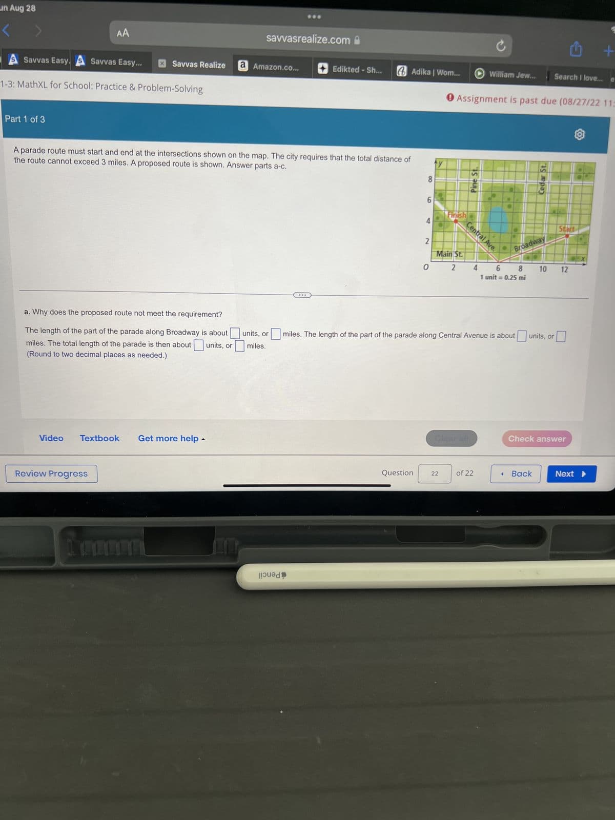 un Aug 28
S Savvas Easy. S Savvas Easy... X Savvas Realize
AA
1-3: MathXL for School: Practice & Problem-Solving
Part 1 of 3
a. Why does the proposed route not meet the requirement?
The length of the part of the parade along Broadway is about
miles. The total length of the parade is then about units, or
(Round to two decimal places as needed.)
Video Textbook
Review Progress
savvasrealize.com
A parade route must start and end at the intersections shown on the map. The city requires that the total distance of
the route cannot exceed 3 miles. A proposed route is shown. Answer parts a-c.
Get more help -
a Amazon.co...
units, or
miles.
Edikted - Sh...
...
|!วน dp
Adika | Wom...
8
Question
6
4
2
0
y
Finish
Main St.
2
22
0 Assignment is past due (08/27/22 11:
Pine St.
Central Ave.
Clear all
William Jew...
4
miles. The length of the part of the parade along Central Avenue is about
of 22
Broadway
6
8
1 unit = 0.25 mi
Cedar St.
Search I love...
Back
units, or
Start
10 12
Check answer
+
Next