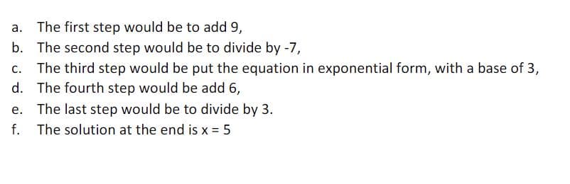 The first step would be to add 9,
b. The second step would be to divide by -7,
The third step would be put the equation in exponential form, with a base of 3,
d. The fourth step would be add 6,
e. The last step would be to divide by 3.
f. The solution at the end is x = 5