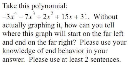 Take this polynomial:
-3x4-7x³ + 2x² + 15x + 31. Without
actually graphing it, how can you tell
where this graph will start on the far left
and end on the far right? Please use your
knowledge of end behavior in your
answer. Please use at least 2 sentences.