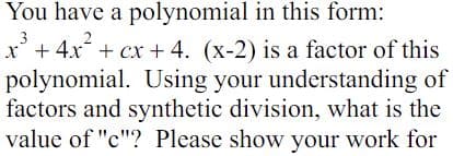 You have a polynomial in this form:
x³ + 4x² + cx + 4. (x-2) is a factor of this
polynomial. Using your understanding of
factors and synthetic division, what is the
value of "c"? Please show your work for