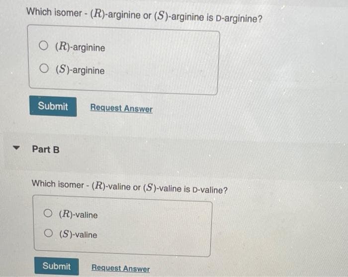 Which isomer- (R)-arginine or (S)-arginine is D-arginine?
O (R)-arginine
O (S)-arginine
Submit
Request Answer
Part B
Which isomer - (R)-valine or (S)-valine is D-valine?
O (R)-valine
O (S)-valine
Submit
Request Answer
