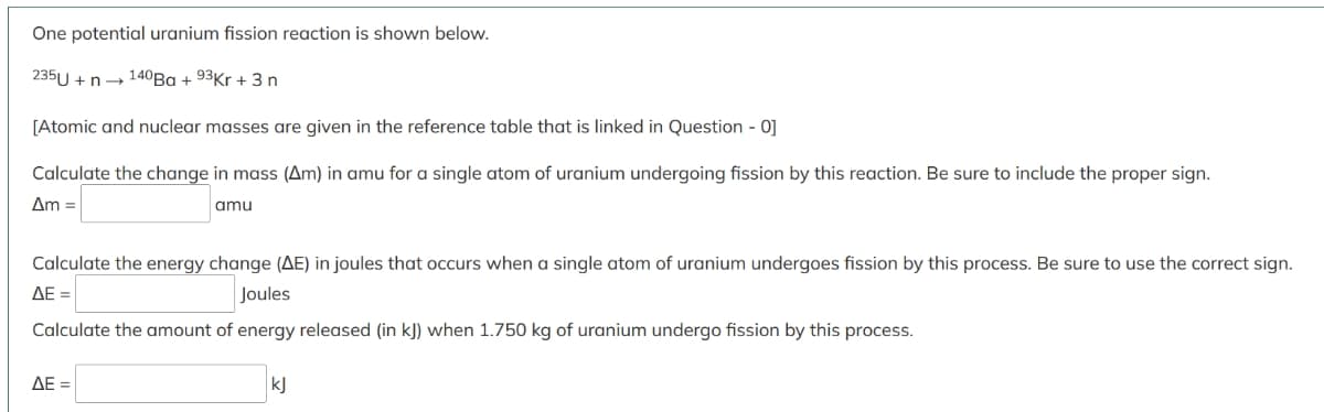 One potential uranium fission reaction is shown below.
235U + n- 140Ba + 93Kr + 3 n
[Atomic and nuclear masses are given in the reference table that is linked in Question - 0]
Calculate the change in mass (Am) in amu for a single atom of uranium undergoing fission by this reaction. Be sure to include the proper sign.
Am =
amu
Calculate the energy change (AE) in joules that occurs when a single atom of uranium undergoes fission by this process. Be sure to use the correct sign.
ΔΕ-
Joules
Calculate the amount of energy released (in k]) when 1.750 kg of uranium undergo fission by this process.
AE =
kJ
