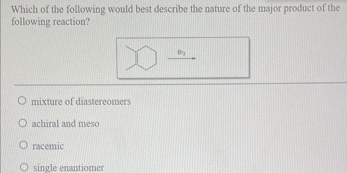 Which of the following would best describe the nature of the major product of the
following reaction?
Brg
O mixture of diastereomers
O achiral and meso
O racemic
single enantiomer
