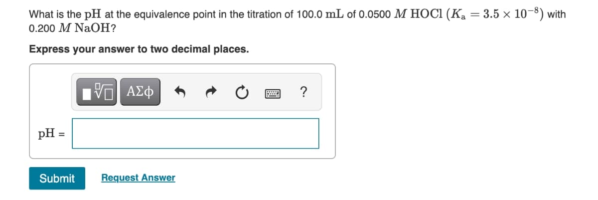 What is the pH at the equivalence point in the titration of 100.0 mL of 0.0500 M HOCi (Ka = 3.5 × 10-8) with
0.200 M NaOH?
Express your answer to two decimal places.
ΑΣφ
?
pH
Submit
Request Answer
