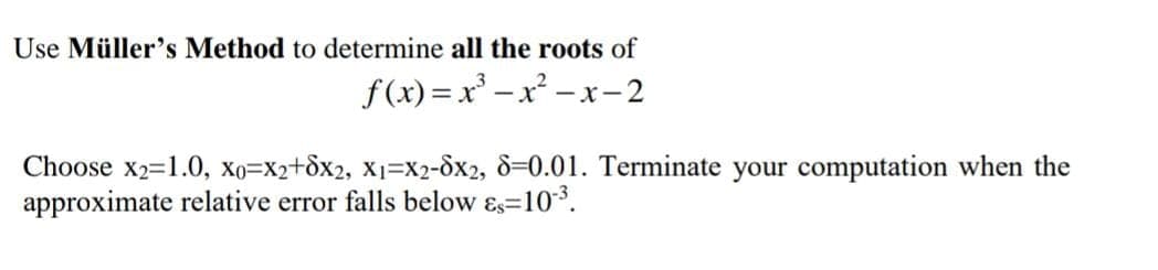Use Müller's Method to determine all the roots of
f(x) =x -x - x-2
Choose x2=1.0, Xo=X2+dx2, x1=x2-8x2, 8=0.01. Terminate your computation when the
approximate relative error falls below ɛs=103.
