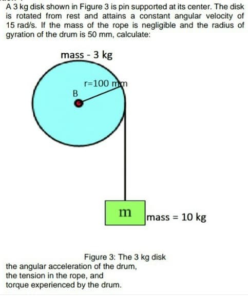 A 3 kg disk shown in Figure 3 is pin supported at its center. The disk
is rotated from rest and attains a constant angular velocity of
15 rad/s. If the mass of the rope is negligible and the radius of
gyration of the drum is 50 mm, calculate:
mass - 3 kg
r=100 mm
m
mass = 10 kg
Figure 3: The 3 kg disk
the angular acceleration of the drum,
the tension in the rope, and
torque experienced by the drum.
