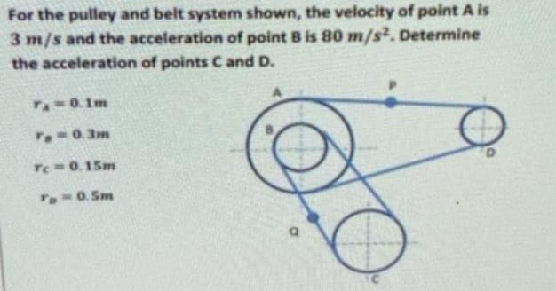 For the pulley and belt system shown, the velocity of point A is
3 m/s and the acceleration of point B is 80 m/s². Determine
the acceleration of points C and D.
TA 0.1m
T 0.3m
Te=0.15m
To=0. Sm
