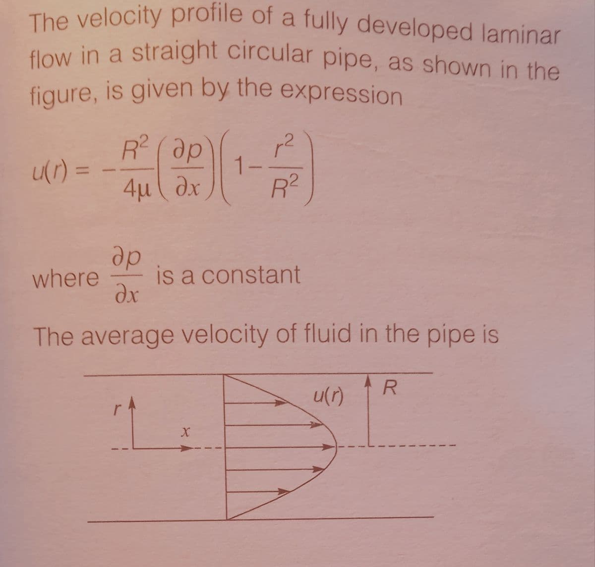 flow in a straight circular pipe, as shown in the
aw in a straight circular pipe, as shown in the
The velocity profile of a fully developed laminar
figure, is given by the expression
R? ( ap
72
ur) =
%3D
4u ( dx
R2
dp
is a constant
where
The average velocity of fluid in the pipe is
R
u(r)
