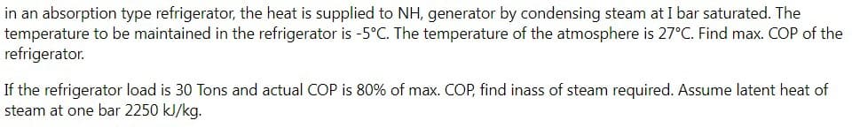 in an absorption type refrigerator, the heat is supplied to NH, generator by condensing steam at I bar saturated. The
temperature to be maintained in the refrigerator is -5°C. The temperature of the atmosphere is 27°C. Find max. COP of the
refrigerator.
If the refrigerator load is 30 Tons and actual COP is 80% of max. COP, find inass of steam required. Assume latent heat of
steam at one bar 2250 kJ/kg.
