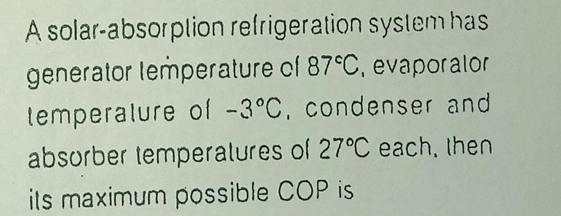 A solar-absorplion refrigeration syslem has
generator lemperature of 87°C, evaporalor
lemperalure of -3°C, condenser and
absorber temperalures of 27°C each, then
ils maximum possible COP is
