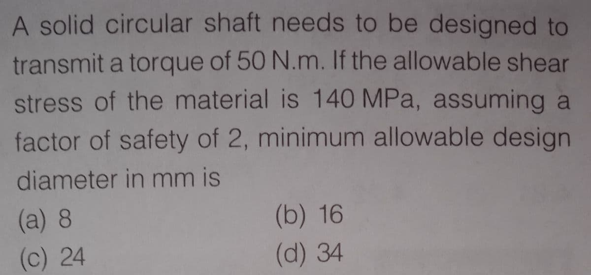 A solid circular shaft needs to be designed to
transmit a torque of 50 N.m. If the allowable shear
stress of the material is 140 MPa, assuming a
factor of safety of 2, minimum allowable design
diameter in mm is
(a)8
(b) 16
(c) 24
(d) 34
