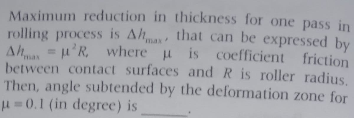 Maximum reduction in thickness for one pass in
rolling process is Ahmas that can be expressed by
Ah = u'R, where u is coefficient
between contact surfaces and R is roller radius.
Then, angle subtended by the deformation zone for
u =0.1 (in degree) is
friction
max
