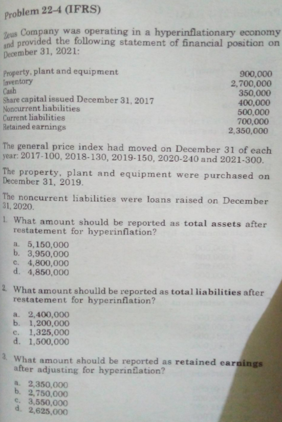 Problem 22-4 (IFRS)
Zeus Company was operating in a hyperinflationary economy
and provided the following statement of financial position on
December 31, 2021:
Property, plant and equipment
Inventory
Cash
Share capital issued December 31, 2017
Noncurrent liabilities
Current liabilities
Retained earnings
900,000
2,700,000
350,000
400,000
500,000
700,000
2,350,000
The general price index had moved on December 31 of each
year: 2017-100, 2018-130, 2019-150, 2020-240 and 2021-300.
The property, plant and equipment were purchased on
December 31, 2019.
The noncurrent liabilities were loans raised on December
31, 2020.
1. What amount should be reported as total assets after
restatement for hyperinflation?
a. 5,150,000
b. 3,950,000
c. 4,800,000
d. 4,850,000
2. What amount shoulld be reported as total liabilities after
restatement for hyperinflation?
a. 2,400,000
b. 1,200,00O
1,325,000
d. 1,500,000
c.
3. What amount should be reported as retained earnings
after adjusting for hyperinflation?
a. 2,350,000
b. 2,750,000
c. 3,550,000
d. 2,625,000
