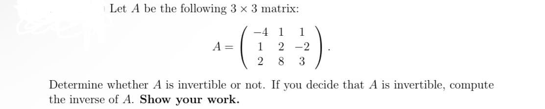 Let A be the following 3 x 3 matrix:
-4
1 1
1 2-2
2 8 3
A =
Determine whether A is invertible or not. If you decide that A is invertible, compute
the inverse of A. Show your work.