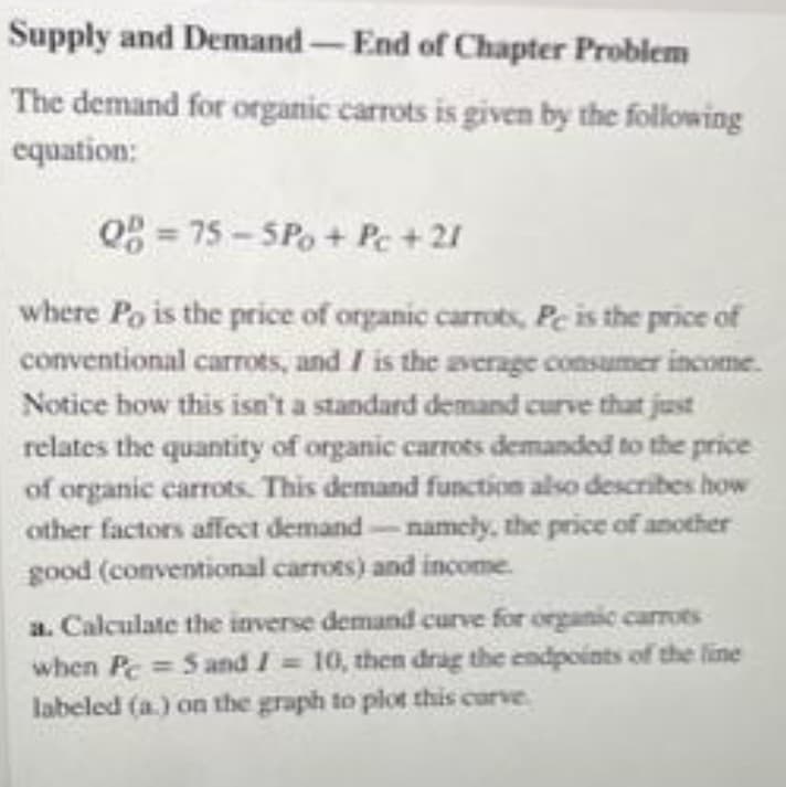 Supply and Demand-End of Chapter Problem
The demand for organic carrots is given by the following
equation:
08 = 75 - SPo + Pc + 21
where Po is the price of organic carrots, Pe is the price of
conventional carrots, and / is the average consumer income.
Notice how this isn't a standard demand curve that just
relates the quantity of organic carrots demandod to the price
of organic carrots. This demand function also describes how
other factors affect demand-namely, the price of another
good (conventional carrots) and income.
a. Calculate the inverse demand curve for organic carrots
when Pc 5 and I 10, then drag the endpoints of the line
labeled (a.) on the graph to plot this curve
%3D
%3D
