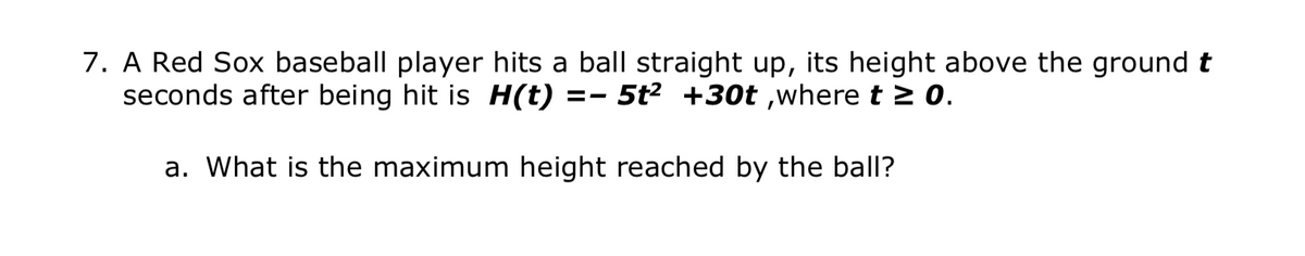 7. A Red Sox baseball player hits a ball straight up, its height above the ground t
seconds after being hit is H(t) =- 5t² +30t ,where t > 0.
a. What is the maximum height reached by the ball?
