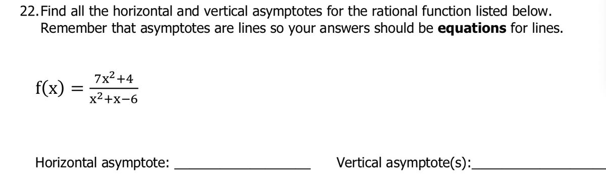 22. Find all the horizontal and vertical asymptotes for the rational function listed below.
Remember that asymptotes are lines so your answers should be equations for lines.
7x² +4
f(x)
x2+x-6
Horizontal asymptote:
Vertical asymptote(s):
