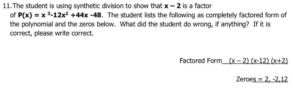 11. The student is using synthetic division to show that x - 2 is a factor
of P(x) = x 3-12x² +44x -48. The student lists the following as completely factored form of
the polynomial and the zeros below. What did the student do wrong, if anything? If it is
correct, please write correct.
Factored Form_(x – 2) (x-12) (x+2)
Zeroes = 2, -2,12
%3D
