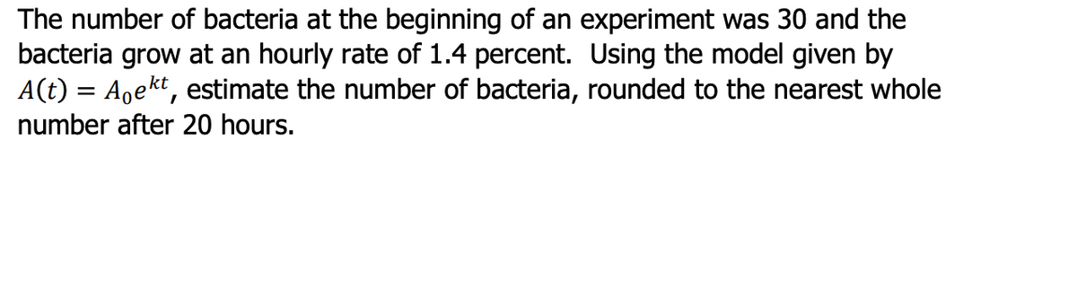 The number of bacteria at the beginning of an experiment was 30 and the
bacteria grow at an hourly rate of 1.4 percent. Using the model given by
A(t) = Aoekt, estimate the number of bacteria, rounded to the nearest whole
number after 20 hours.
