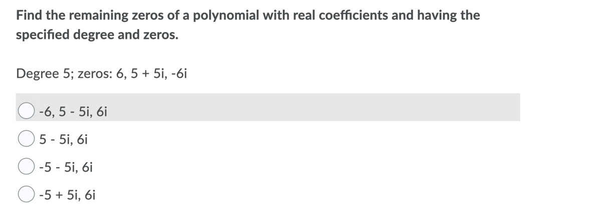 Find the remaining zeros of a polynomial with real coefficients and having the
specified degree and zeros.
Degree 5; zeros: 6, 5 + 5i, -6i
-6, 5 - 5i, 6i
O 5 - 5i, 6i
O -5 - 5i, 6i
O -5 + 5i, 6i
