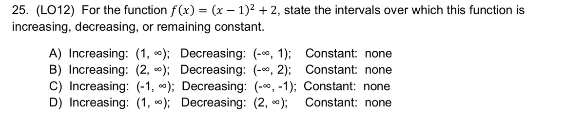 25. (LO12) For the function f (x) = (x – 1)² + 2, state the intervals over which this function is
increasing, decreasing, or remaining constant.
A) Increasing: (1, ∞); Decreasing: (-0, 1); Constant: none
B) Increasing: (2, 0); Decreasing: (-, 2); Constant: none
C) Increasing: (-1, *); Decreasing: (-00, -1); Constant: none
D) Increasing: (1, 0); Decreasing: (2, 0);
Constant: none
