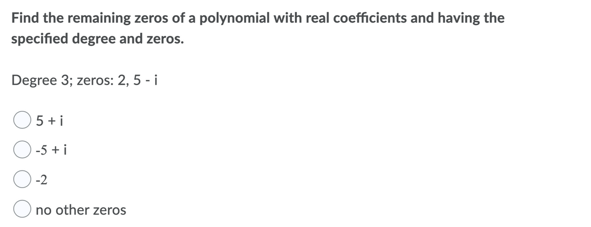 Find the remaining zeros of a polynomial with real coefficients and having the
specified degree and zeros.
Degree 3; zeros: 2, 5 - i
5 + i
O -5 + i
-2
no other zeros
