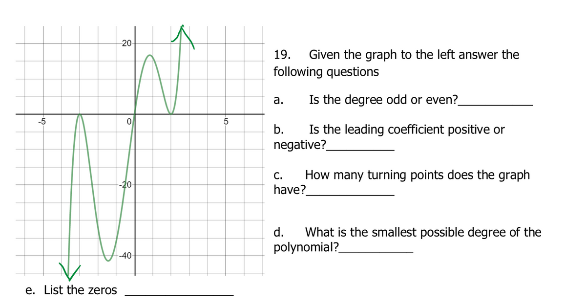 20
Given the graph to the left answer the
following questions
19.
а.
Is the degree odd or even?
-5
Is the leading coefficient positive or
negative?
b.
How many turning points does the graph
have?
С.
-20
What is the smallest possible degree of the
polynomial?
d.
-40-
e. List the zeros
LO
