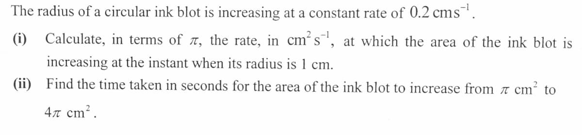 The radius of a circular ink blot is increasing at a constant rate of 0.2 cms.
(i) Calculate, in terms of TT, the rate, in cm´s', at which the area of the ink blot is
increasing at the instant when its radius is 1 cm.
(ii) Find the time taken in seconds for the area of the ink blot to increase from t cm² to
4n cm?.

