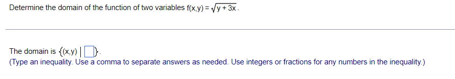 Determine the domain of the function of two variables f(x,y) = √y + 3x.
The domain is {(x,y).
(Type an inequality. Use a comma to separate answers as needed. Use integers or fractions for any numbers in the inequality.)