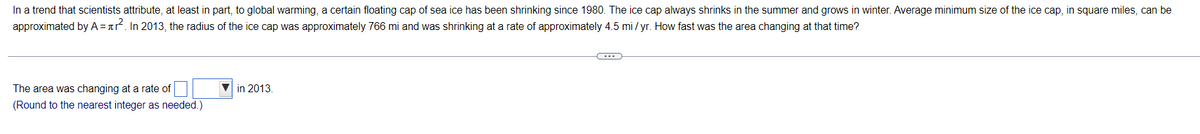 In a trend that scientists attribute, at least in part, to global warming, a certain floating cap of sea ice has been shrinking since 1980. The ice cap always shrinks in the summer and grows in winter. Average minimum size of the ice cap, in square miles, can be
approximated by A =ar. In 2013, the radius of the ice cap was approximately 766 mi and was shrinking at a rate of approximately 4.5 mi/ yr. How fast was the area changing at that time?
The area was changing at a rate of
in 2013.
(Round to the nearest integer as needed.)
