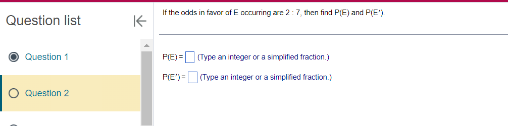 Question list
Question 1
Question 2
K
If the odds in favor of E occurring are 2 : 7, then find P(E) and P(E').
P(E)=
P(E')=
(Type an integer or a simplified fraction.)
(Type an integer or a simplified fraction.)