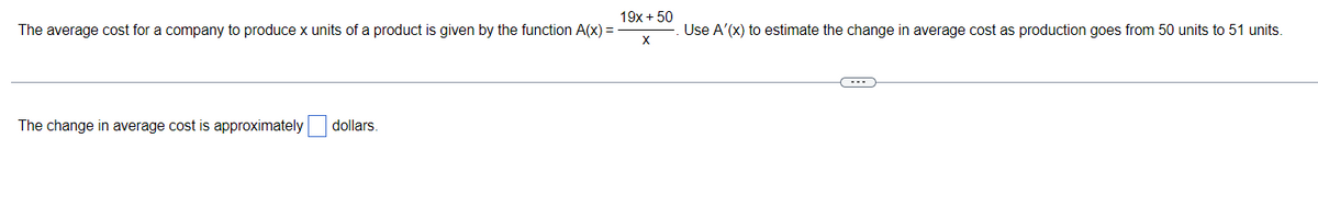 19x + 50
The average cost for a company to produce x units of a product is given by the function A(x) =
Use A'(x) to estimate the change in average cost as production goes from 50 units to 51 units.
The change in average cost is approximately
dollars.
