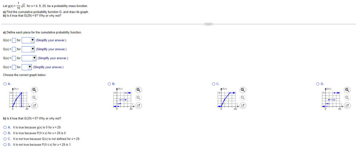 1
Let g(x)=√x, for x = 4, 9, 25, be a probability mass function.
10
a) Find the cumulative probability function G, and draw its graph.
b) Is it true that G(29) = 0? Why or why not?
a) Define each piece for the cumulative probability function.
G(x) =
for
(Simplify your answer.)
▾ (Simplify your answer.)
▾ (Simplify your answer.)
G(x) =
G(x) =
G(x) =
Choose the correct graph below.
for
for
for
O A.
AG(x)
|4
M
(Simplify your answer.)
✔
b) Is it true that G(29) = 0? Why or why not?
O A. It is true because g(x) is 0 for x = 29.
O B. It is true because P(X≤x) for x = 29 is 0.
O C. It is not true because G(x) is not defined for x = 29.
O D. It is not true because P(X≤x) for x = 29 is 1.
O B.
$||||$
ŏ of
AG(x)
144
for
of
T
X
Q
✔
C
O C.
AG(x)
144
HUIS
→ ✔
O D.
fỏ• ž
AG(x)
144 •
T
to
Q
✔