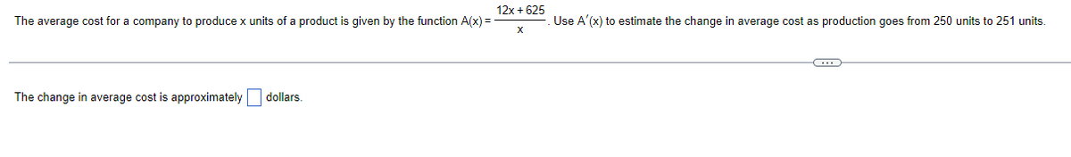 12x+625
The average cost for a company to produce x units of a product is given by the function A(x)=
X
The change in average cost is approximately dollars.
Use A'(x) to estimate the change in average cost as production goes from 250 units to 251 units.
C