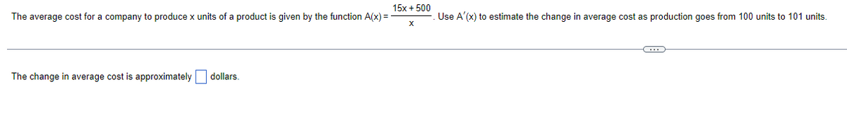 15x + 500
The average cost for a company to produce x units of a product is given by the function A(x)=
Use A'(x) to estimate the change in average cost as production goes from 100 units to 101 units.
X
C
The change in average cost is approximately dollars.