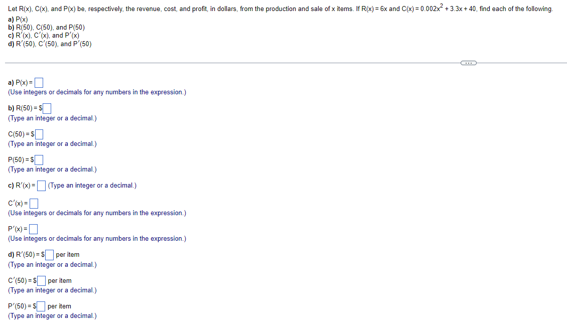 Let R(x), C(x), and P(x) be, respectively, the revenue, cost, and profit, in dollars, from the production and sale of x items. If R(x) = 6x and C(x) = 0.002x + 3.3x+ 40, find each of the following.
a) P(x)
b) R(50), C(50), and P(50)
c) R'(x), C'(x), and P'(x)
d) R'(50), C'(50), and P'(50)
a) P(x) =O
(Use integers or decimals for any numbers in the expression.)
b) R(50) = S
(Type an integer or a decimal.)
C(50) = S
(Type an integer or a decimal.)
P(50) = S
(Type an integer or a decimal.)
c) R'(x) = (Type an integer or a decimal.)
c'(x) =D
(Use integers or decimals for any numbers in the expression.)
P'(x) =D
(Use integers or decimals for any numbers in the expression.)
d) R'(50) = $ per item
(Type an integer or a decimal.)
c'(50) = $ per item
(Type an integer or a decimal.)
P'(50) = S per item
(Type an integer or a decimal.)
