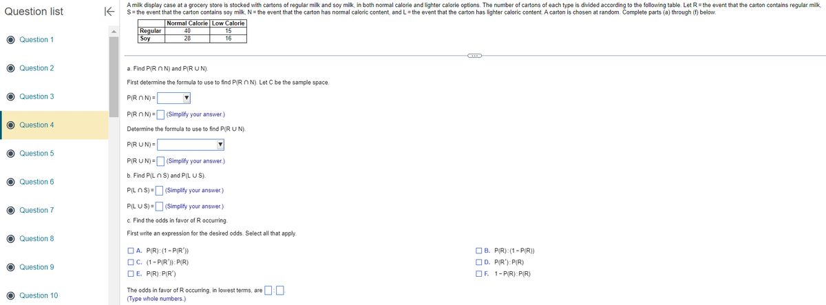 Question list
O Question 1
O Question 2
O Question 3
O Question 4
O Question 5
O Question 6
O Question 7
O Question 8
O Question 9
O Question 10
K
A milk display case at a grocery store is stocked with cartons of regular milk and soy milk, in both normal calorie and lighter calorie options. The number of cartons of each type is divided according to the following table. Let R = the event that the carton contains regular milk,
S = the event that the carton contains soy milk, N = the event that the carton has normal caloric content, and L = the event that the carton has lighter caloric content. A carton is chosen at random. Complete parts (a) through (f) below.
Normal Calorie Low Calorie
Regular
Soy
40
28
15
16
a. Find P(Rn N) and P(R U N).
First determine the formula to use to find P(RN). Let C be the sample space.
P(RON)=
P(RON)= (Simplify your answer.)
Determine the formula to use to find P(R U N).
P(RUN) =
P(RUN) =
b. Find P(L n S) and P(L US).
P(Ln S)=
(Simplify your answer.)
(Simplify your answer.)
P(LUS)=
(Simplify your answer.)
c. Find the odds in favor of R occurring.
First write an expression for the desired odds. Select all that apply.
A. P(R):(1-P(R'))
C. (1-P(R')): P(R)
E. P(R): P(R')
The odds in favor of R occurring, in lowest terms, are
(Type whole numbers.)
-C
B. P(R): (1-P(R))
D. P(R'): P(R)
F. 1-P(R):P(R)