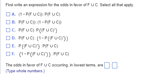 First write an expression for the odds in favor of F U C. Select all that apply.
A. (1-P(FUC)): P(F UC)
B. P(FUC)): (1-P(F UC))
C. P(FUC): P((FUC)')
D. P(FUC): (1-P ((FUC)))
E. P((FUC)) :P(FUC)
F. (1-P ((FUC)')) :P(FUC)
The odds in favor of F UC occurring, in lowest terms, are
(Type whole numbers.)