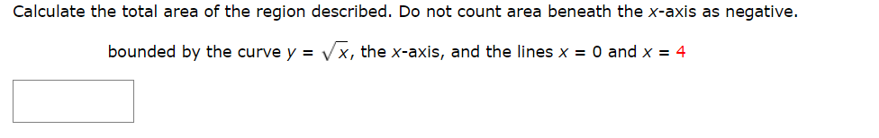 Calculate the total area of the region described. Do not count area beneath the x-axis as negative.
bounded by the curve y = Vx, the x-axis, and the lines x = 0 and x = 4
