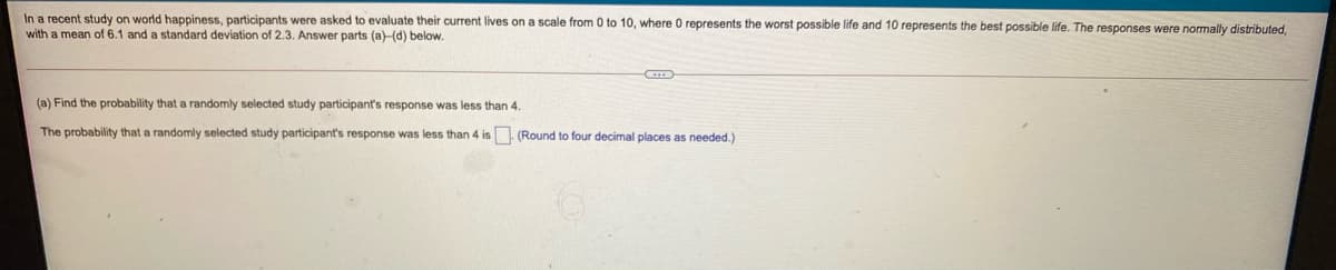 In a recent study on world happiness, participants were asked to evaluate their current lives on a scale from 0 to 10, where 0 represents the worst possible life and 10 represents the best possible life. The responses were normally distributed,
with a mean of 6.1 and a standard deviation of 2.3. Answer parts (a)-(d) below.
(a) Find the probability that a randomly selected study participant's response was less than 4.
The probability that a randomly selected study participant's response was less than 4 is. (Round to four decimal places as needed.)
