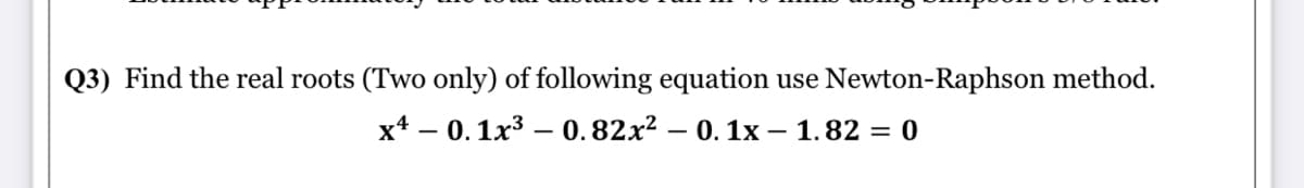 Q3) Find the real roots (Two only) of following equation
use Newton-Raphson method.
x4 – 0. 1x3 – 0.82x² – 0. 1x – 1.82 = 0
