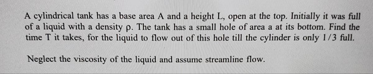 A cylindrical tank has a base area A and a height L, open at the top. Initially it was full
of a liquid with a density p. The tank has a small hole of area a at its bottom. Find the
time T it takes, for the liquid to flow out of this hole till the cylinder is only 1/3 full.
Neglect the viscosity of the liquid and assume streamline flow.

