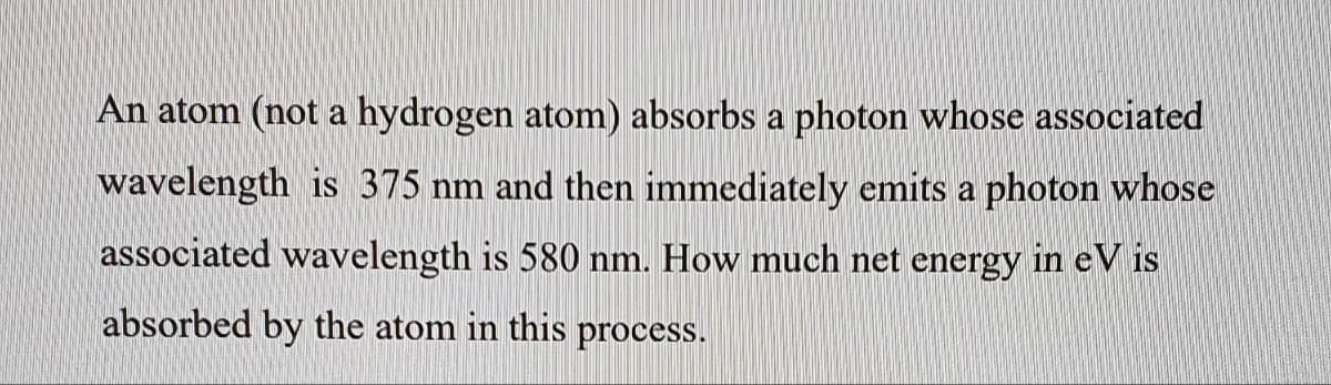 An atom (not a hydrogen atom) absorbs a photon whose associated
wavelength is 375 nm and then immediately emits a photon whose
associated wavelength is 580 nm. How much net energy in eV is
absorbed by the atom in this process.
