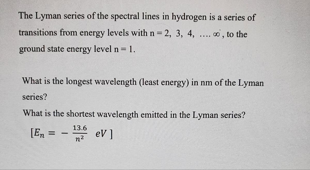 The Lyman series of the spectral lines in hydrogen is a series of
transitions from energy levels with n
2, 3, 4, ... o, to the
ground state energy level n = 1.
What is the longest wavelength (least energy) in nm of the Lyman
series?
What is the shortest wavelength emitted in the Lyman series?
13.6
[En =
eV ]
n2
