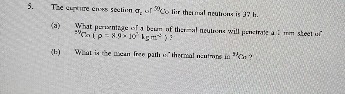 5.
The capture cross section
of 5°Co for thermal neutrons is 37 b.
(а)
5°CO (p = 8.9 x 10° kg.m³ ) ?
What percentage of a beam of thermal neutrons will penetrate a 1 mm sheet of
(b)
What is the mean free path of thermal neutrons in 'Co ?

