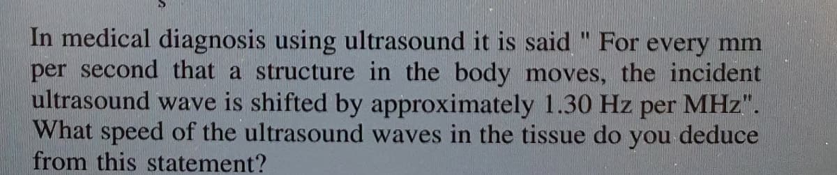 In medical diagnosis using ultrasound it is said " For every mm
per second that a structure in the body moves, the incident
ultrasound wave is shifted by approximately 1.30 Hz
What speed of the ultrasound waves in the tissue do you deduce
from this statement?
%3D
per
MHz".
