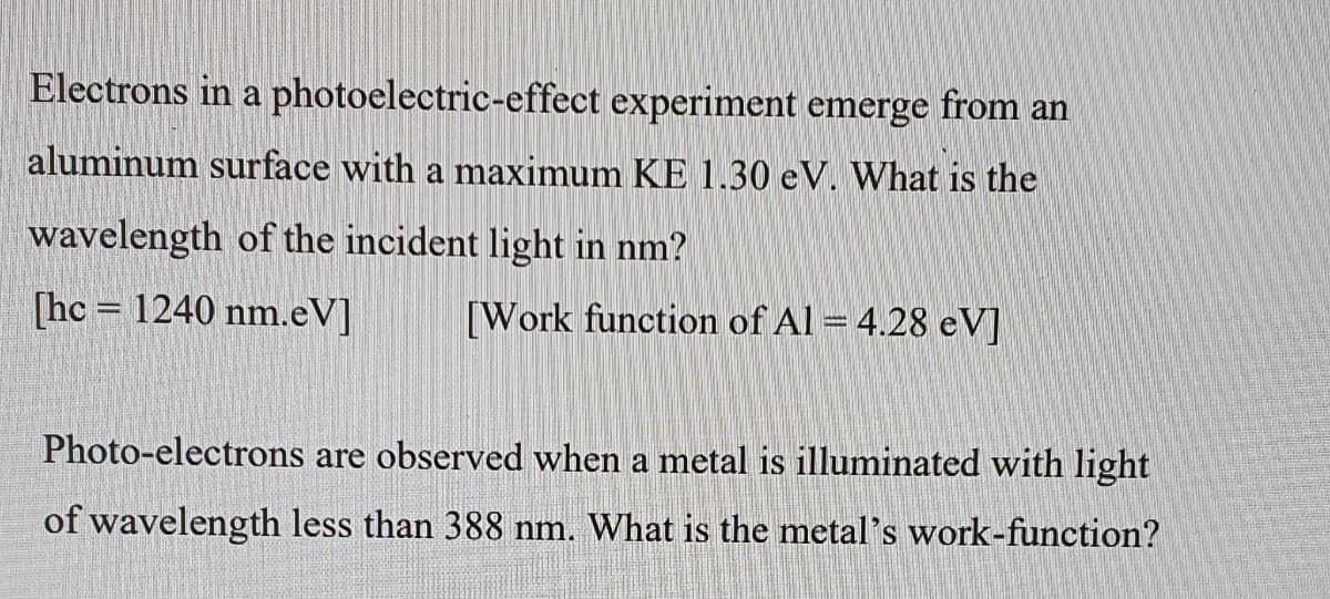 Electrons in a photoelectric-effect experiment emerge from an
aluminum surface with a maximum KE 1.30 eV. What is the
wavelength of the incident light in nm?
[hc = 1240 nm.eV]
[Work function of Al = 4.28 eV]
Photo-electrons are observed when a metal is illuminated with light
of wavelength less than 388 nm. What is the metal's work-function?
