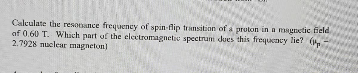 Calculate the resonance frequency of spin-flip transition of a proton in a magnetic field
of 0.60 T. Which part of the electromagnetic spectrum does this frequency lie? (H,-
2.7928 nuclear magneton)
